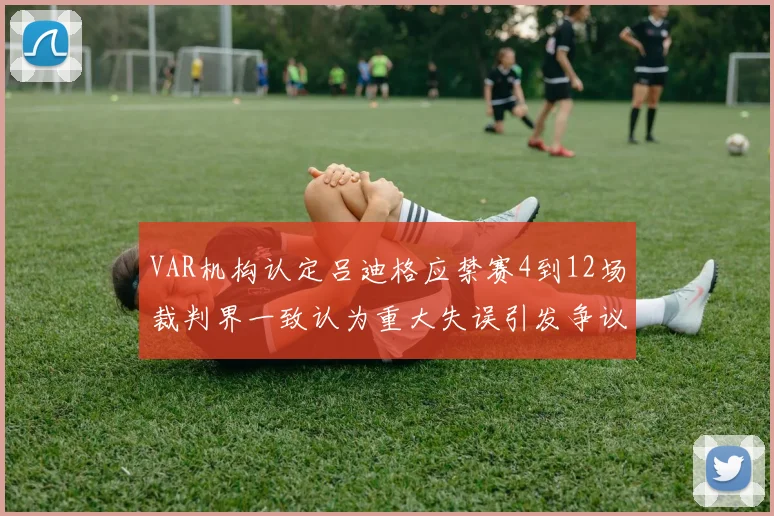 VAR机构认定吕迪格应禁赛4到12场裁判界一致认为重大失误引发争议