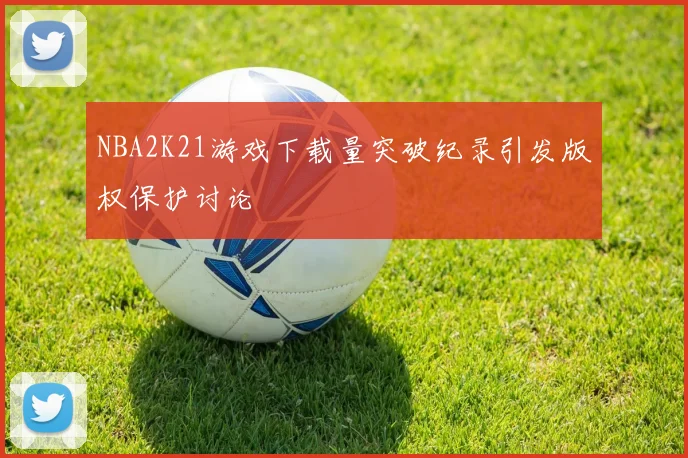 NBA2K21游戏下载量突破纪录引发版权保护讨论