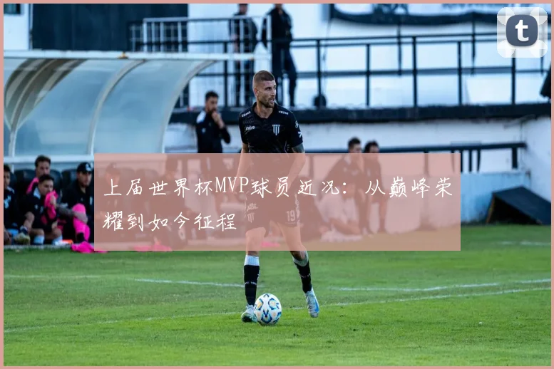 上届世界杯MVP球员近况：从巅峰荣耀到如今征程