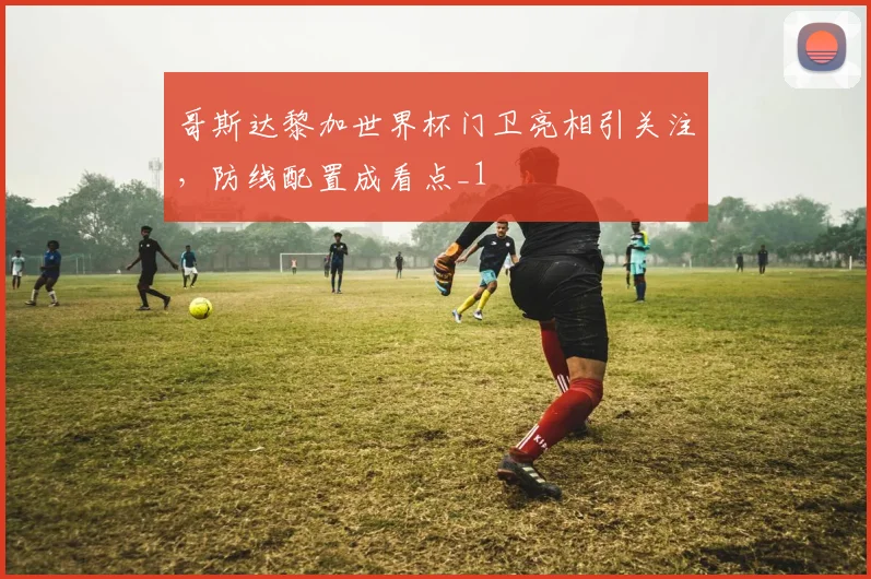 哥斯达黎加世界杯门卫亮相引关注，防线配置成看点_1