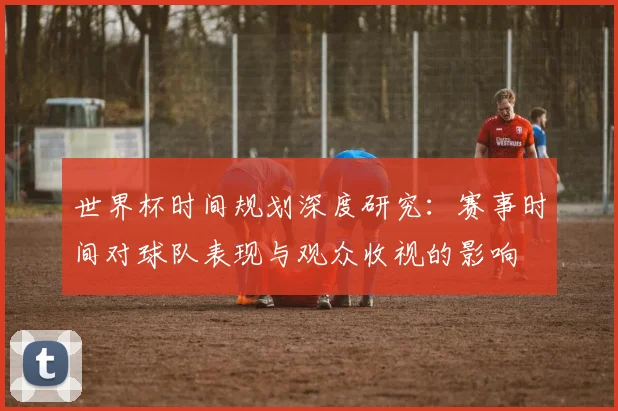 世界杯时间规划深度研究：赛事时间对球队表现与观众收视的影响