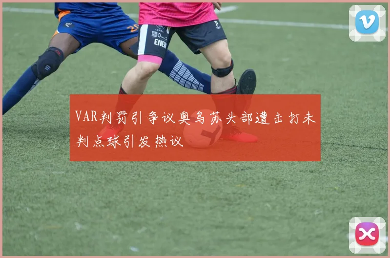 VAR判罚引争议奥乌苏头部遭击打未判点球引发热议