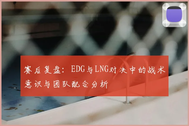 赛后复盘：EDG与LNG对决中的战术意识与团队配合分析