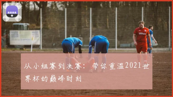 从小组赛到决赛：带你重温2021世界杯的巅峰时刻