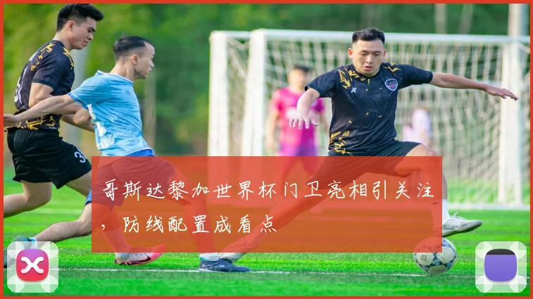哥斯达黎加世界杯门卫亮相引关注，防线配置成看点