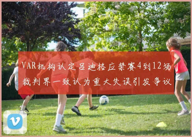 VAR机构认定吕迪格应禁赛4到12场裁判界一致认为重大失误引发争议