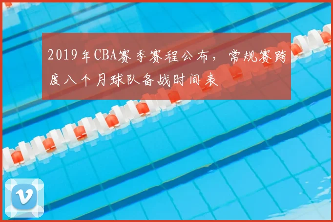 2019年CBA赛季赛程公布，常规赛跨度八个月球队备战时间表