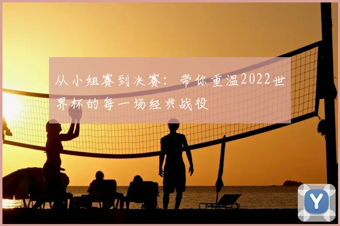 从小组赛到决赛：带你重温2022世界杯的每一场经典战役