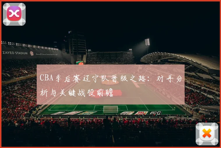 CBA季后赛辽宁队晋级之路：对手分析与关键战役前瞻