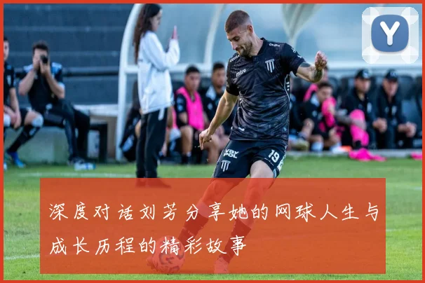 深度对话刘芳分享她的网球人生与成长历程的精彩故事