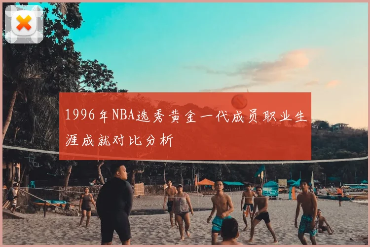1996年NBA选秀黄金一代成员职业生涯成就对比分析