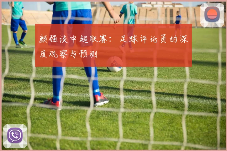 颜强谈中超联赛：足球评论员的深度观察与预测