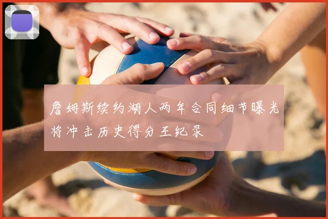 詹姆斯续约湖人两年合同细节曝光将冲击历史得分王纪录