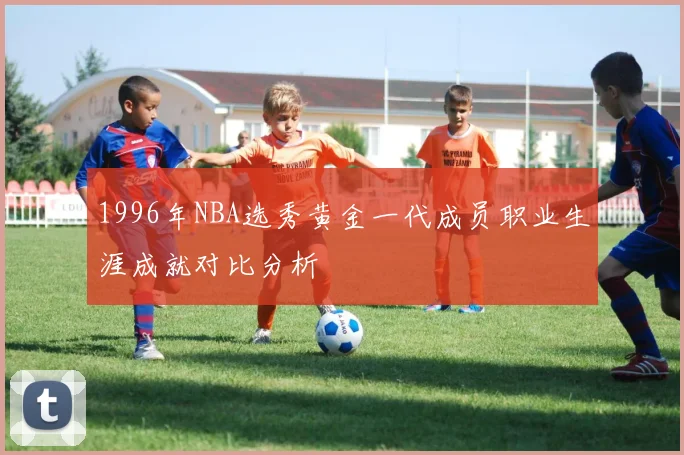 1996年NBA选秀黄金一代成员职业生涯成就对比分析