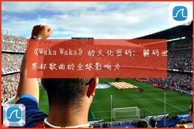 《Waka Waka》的文化密码：解码世界杯歌曲的全球影响力