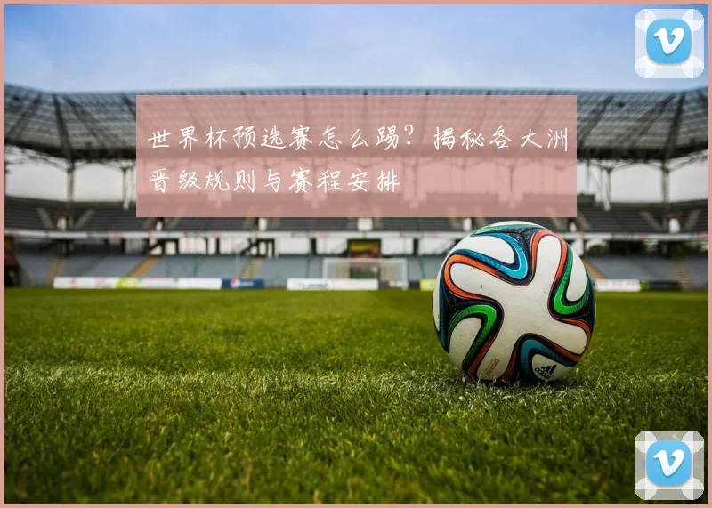 世界杯预选赛怎么踢？揭秘各大洲晋级规则与赛程安排