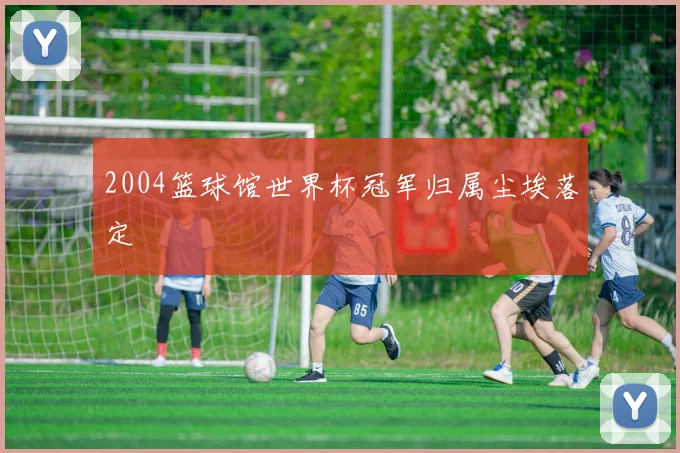 2004篮球馆世界杯冠军归属尘埃落定
