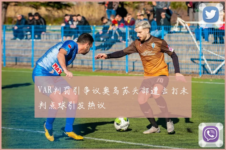 VAR判罚引争议奥乌苏头部遭击打未判点球引发热议