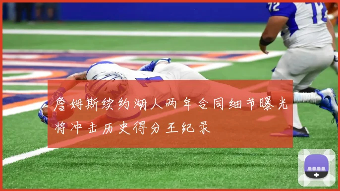 詹姆斯续约湖人两年合同细节曝光将冲击历史得分王纪录