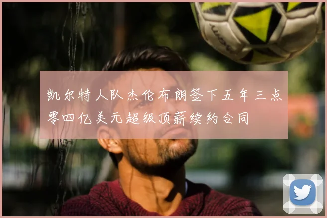 凯尔特人队杰伦布朗签下五年三点零四亿美元超级顶薪续约合同