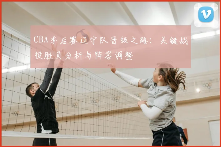 CBA季后赛辽宁队晋级之路:关键战役胜负分析与阵容调整