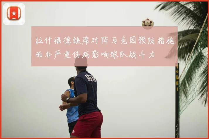 拉什福德缺席对阵马竞因预防措施而非严重伤病影响球队战斗力