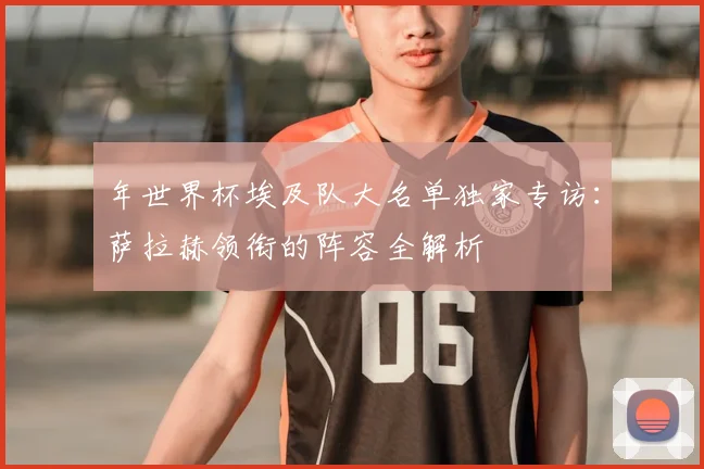 年世界杯埃及队大名单独家专访：萨拉赫领衔的阵容全解析