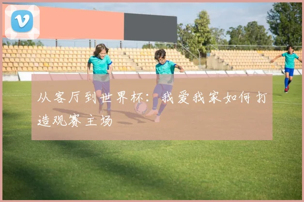 从客厅到世界杯：我爱我家如何打造观赛主场