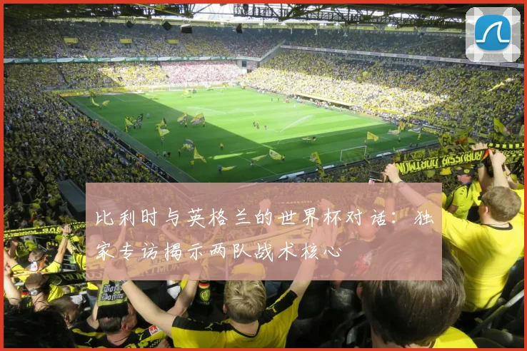 比利时与英格兰的世界杯对话：独家专访揭示两队战术核心