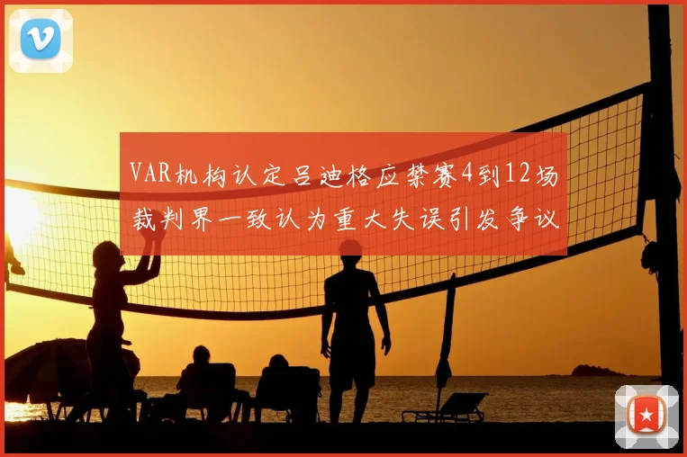 VAR机构认定吕迪格应禁赛4到12场裁判界一致认为重大失误引发争议