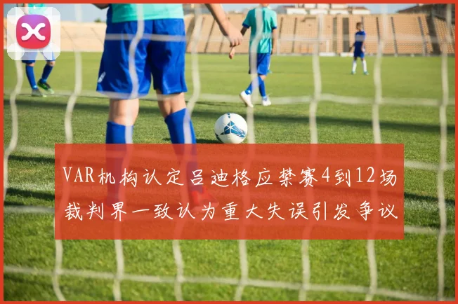VAR机构认定吕迪格应禁赛4到12场裁判界一致认为重大失误引发争议