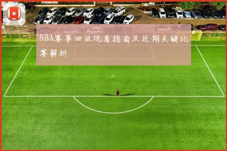 NBA赛事回放观看指南及近期关键比赛解析
