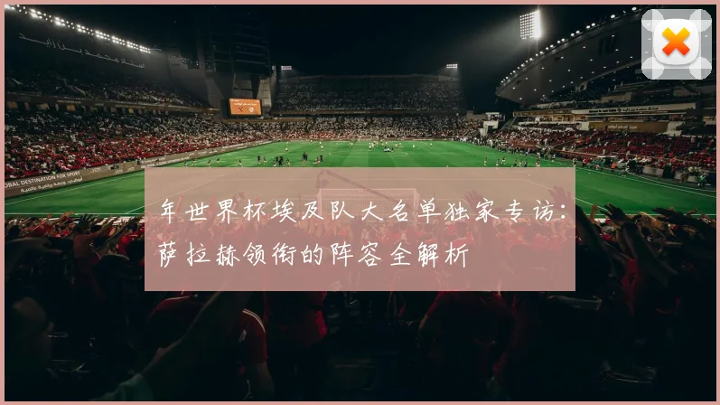 年世界杯埃及队大名单独家专访：萨拉赫领衔的阵容全解析